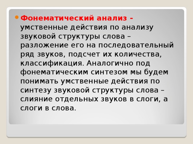 Фонематический анализ -  умственные действия по анализу звуковой структуры слова – разложение его на последовательный ряд звуков, подсчет их количества, классификация. Аналогично под фонематическим синтезом мы будем понимать умственные действия по синтезу звуковой структуры слова – слияние отдельных звуков в слоги, а слоги в слова.