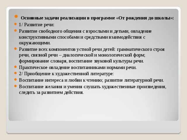 Основные задачи реализации в программе «От рождения до школы»: 1/ Развитие речи: Развитие свободного общения с взрослыми и детьми, овладение конструктивными способами и средствами взаимодействия с окружающими. Развитие всех компонентов устной речи детей: грамматического строя речи, связной речи – диалогической и монологической форм; формирование словаря, воспитание звуковой культуры речи. Практическое овладение воспитанниками нормами речи. 2/ Приобщение к художественной литературе: Воспитание интереса и любви к чтению; развитие литературной речи. Воспитание желания и умения слушать художественные произведения, следить за развитием действия.