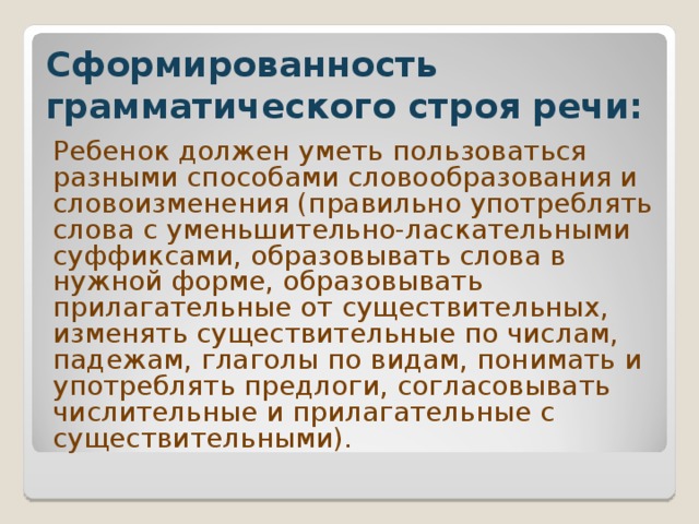 Сформированность грамматического строя речи: Ребенок должен уметь пользоваться разными способами словообразования и словоизменения (правильно употреблять слова с уменьшительно-ласкательными суффиксами, образовывать слова в нужной форме, образовывать прилагательные от существительных, изменять существительные по числам, падежам, глаголы по видам, понимать и употреблять предлоги, согласовывать числительные и прилагательные с существительными).