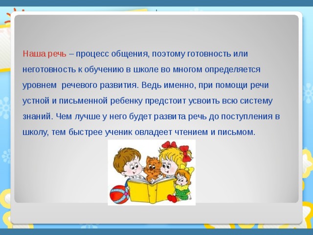 Наша речь – процесс общения, поэтому готовность или неготовность к обучению в школе во многом определяется уровнем речевого развития. Ведь именно, при помощи речи устной и письменной ребенку предстоит усвоить всю систему знаний. Чем лучше у него будет развита речь до поступления в школу, тем быстрее ученик овладеет чтением и письмом.