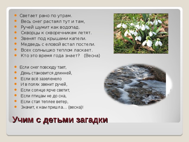 Светает рано по утрам.  Весь снег растаял тут и там,  Ручей шумит как водопад.  Скворцы к скворечникам летят.  Звенят под крышами капели.  Медведь с еловой встал постели.  Всех солнышко теплом ласкает.  Кто это время года знает? (Весна)  Если снег повсюду тает,  День становится длинней,  Если всё зазеленело  И в полях звенит ручей,  Если солнце ярче светит,  Если птицам не до сна,  Если стал теплее ветер,  Значит, к нам пришла… (весна)!