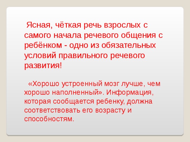 Ясная, чёткая речь взрослых  с самого начала речевого общения с ребёнком - одно из обязательных условий правильного речевого развития!  «Хорошо устроенный мозг лучше, чем хорошо наполненный». Информация, которая сообщается ребенку, должна соответствовать его возрасту и способностям.