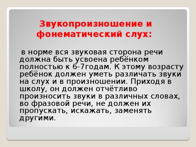 Звукопроизношение и фонематический слух:  в норме вся звуковая сторона речи должна быть усвоена ребёнком полностью к 6-7годам. К этому возрасту ребёнок должен уметь различать звуки на слух и в произношении. Приходя в школу, он должен отчётливо произносить звуки в различных словах, во фразовой речи, не должен их пропускать, искажать, заменять другими.