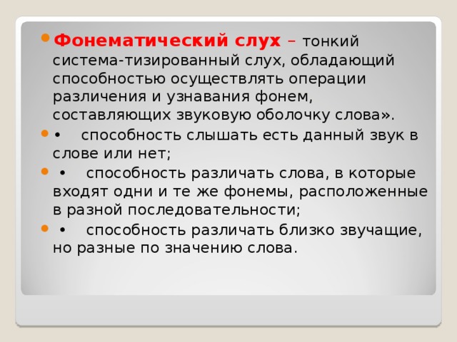 Фонематический слух – тонкий система-тизированный слух, обладающий способностью осуществлять операции различения и узнавания фонем, составляющих звуковую оболочку слова». • способность слышать есть данный звук в слове или нет; • способность различать слова, в которые входят одни и те же фонемы, расположенные в разной последовательности; • способность различать близко звучащие, но разные по значению слова.