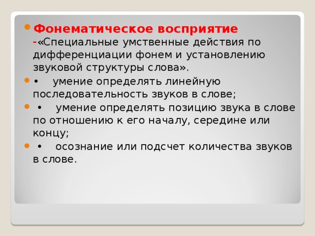 Фонематическое восприятие - «Специальные умственные действия по дифференциации фонем и установлению звуковой структуры слова». • умение определять линейную последовательность звуков в слове; • умение определять позицию звука в слове по отношению к его началу, середине или концу; • осознание или подсчет количества звуков в слове.