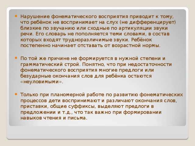 Нарушение фонематического восприятия приводит к тому, что ребёнок не воспринимает на слух (не дифференцирует) близкие по звучанию или сходные по артикуляции звуки речи. Его словарь не пополняется теми словами, в состав которых входят трудноразличимые звуки. Ребёнок постепенно начинает отставать от возрастной нормы.  По той же причине не формируется в нужной степени и грамматический строй. Понятно, что при недостаточности фонематического восприятия многие предлоги или безударные окончания слов для ребёнка остаются «неуловимыми».  Только при планомерной работе по развитию фонематических процессов дети воспринимают и различают окончания слов, приставки, общие суффиксы, выделяют предлоги в предложении и т.д., что так важно при формировании навыков чтения и письма.