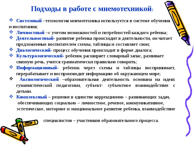 Подходы в работе с мнемотехникой :  Системный  –технология мнемотехника используется в системе обучения и воспитания; Личностный  –с учетом возможностей и потребностей каждого ребенка; Деятельностный-  развитие ребенка происходит в деятельности, он читает предложенные воспитателем схемы, таблицы и составляет свои; Диалогический-  процесс обучения происходит в форме диалога; Культурологический-  ребенок расширяет словарный запас, развивает связную речь, учится грамматически правильно говорить; Информационный-  ребенок через схемы и таблицы воспринимает, перерабатывает и воспроизводит информацию об окружающем мире;  Аксиологический  –образовательная деятельность основана на идеях гуманистической педагогики, субъект- субъектное взаимодействие с детьми. Комплексный  – решение в единстве коррекционно – развивающих задач,  обеспечивающих социально – личностное, речевое, коммуникативное,  эстетическое, моторное и эмоциональное развитие ребенка, взаимодействие  специалистов – участников образовательного процесса.