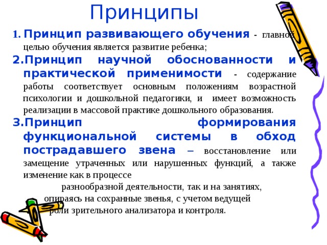 Принципы 1. Принцип развивающего обучения  - главной целью обучения является развитие ребенка; 2.Принцип научной обоснованности и практической применимости - содержание работы соответствует основным положениям возрастной психологии и дошкольной педагогики, и имеет возможность реализации в массовой практике дошкольного образования. 3.Принцип формирования функциональной системы в обход пострадавшего звена – восстановление или замещение утраченных или нарушенных функций, а также изменение как в процессе  разнообразной деятельности, так и на занятиях,  опираясь на сохранные звенья, с учетом ведущей  роли зрительного анализатора и контроля.