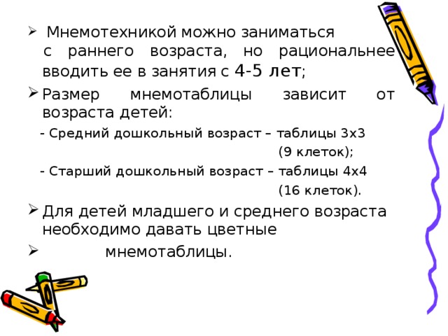 Мнемотехникой можно заниматься  с раннего возраста, но рациональнее вводить ее в занятия с 4-5 лет ; Размер мнемотаблицы зависит от возраста детей:  - Средний дошкольный возраст – таблицы 3х3  (9 клеток);  - Старший дошкольный возраст – таблицы 4х4  (16 клеток). Для детей младшего и среднего возраста необходимо давать цветные  мнемотаблицы.