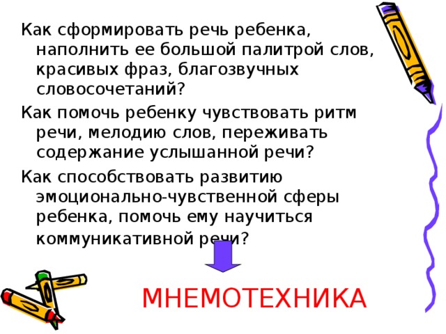 Как сформировать речь ребенка, наполнить ее большой палитрой слов, красивых фраз, благозвучных словосочетаний? Как помочь ребенку чувствовать ритм речи, мелодию слов, переживать содержание услышанной речи? Как способствовать развитию эмоционально-чувственной сферы ребенка, помочь ему научиться коммуникативной речи?   МНЕМОТЕХНИКА