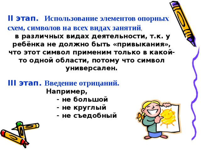 II этап. Использование элементов опорных схем, символов на всех видах занятий ,  в различных видах деятельности, т.к. у ребёнка не должно быть «привыкания», что этот символ применим только в какой-то одной области, потому что символ универсален. III этап. Введение отрицаний.  Например,  - не большой  - не круглый  - не съедобный