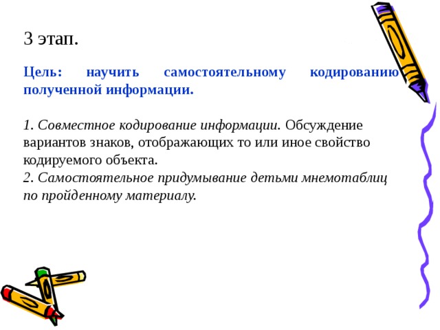 3 этап. Цель: научить самостоятельному кодированию полученной информации.  1. Совместное кодирование информации. Обсуждение вариантов знаков, отображающих то или иное свойство кодируемого объекта. 2. Самостоятельное придумывание детьми мнемотаблиц по пройденному материалу.