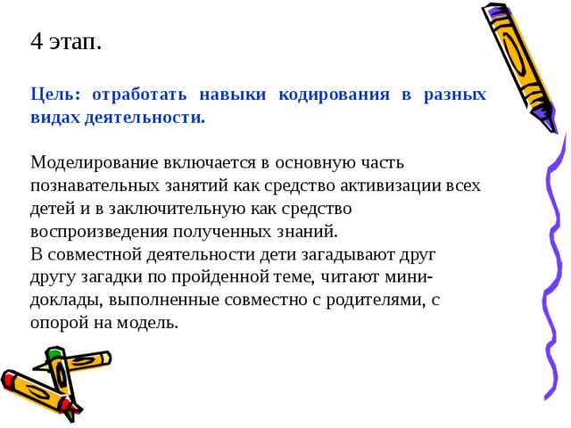 4 этап. Цель: отработать навыки кодирования в разных видах деятельности.  Моделирование включается в основную часть познавательных занятий как средство активизации всех детей и в заключительную как средство воспроизведения полученных знаний. В совместной деятельности дети загадывают друг другу загадки по пройденной теме, читают мини-доклады, выполненные совместно с родителями, с опорой на модель.