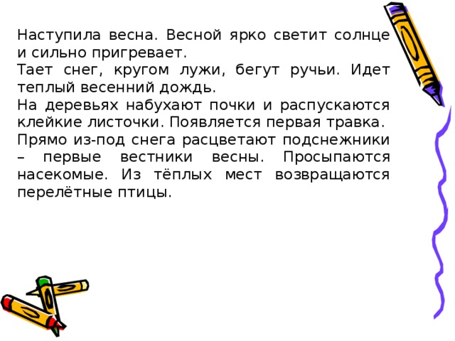 Наступила весна. Весной ярко светит солнце и сильно пригревает. Тает снег, кругом лужи, бегут ручьи. Идет теплый весенний дождь. На деревьях набухают почки и распускаются клейкие листочки. Появляется первая травка. Прямо из-под снега расцветают подснежники – первые вестники весны. Просыпаются насекомые. Из тёплых мест возвращаются перелётные птицы.