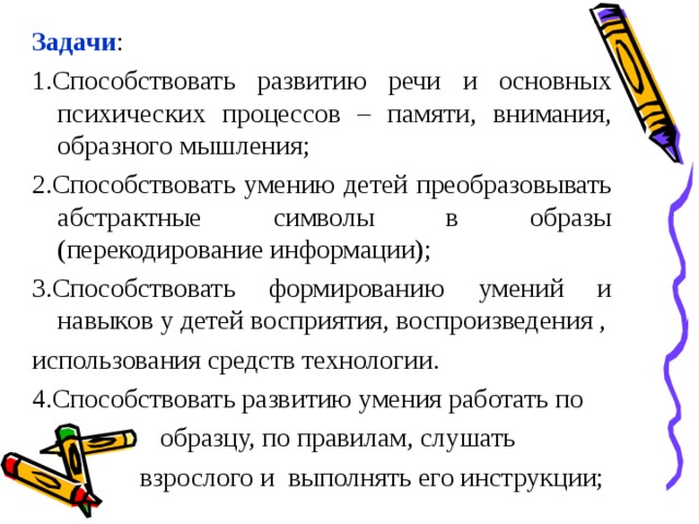 Задачи : 1.Способствовать развитию речи и основных психических процессов – памяти, внимания, образного мышления; 2.Способствовать умению детей преобразовывать абстрактные символы в образы (перекодирование информации); 3.Способствовать формированию умений и навыков у детей восприятия, воспроизведения , использования средств технологии. 4.Способствовать развитию умения работать по  образцу, по правилам, слушать  взрослого и выполнять его инструкции;