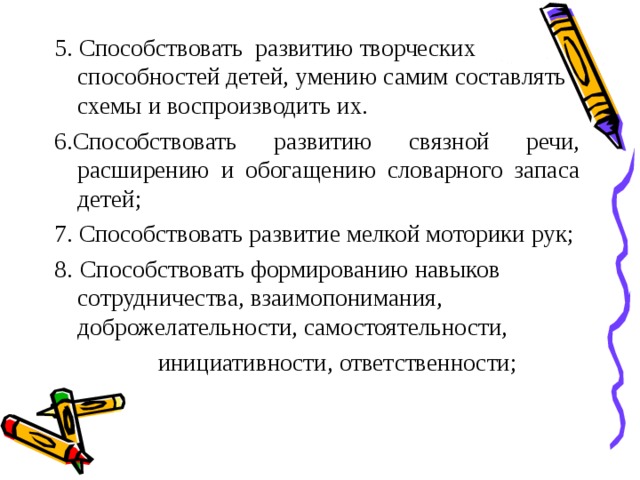 5. Способствовать развитию творческих способностей детей, умению самим составлять схемы и воспроизводить их. 6.Способствовать развитию связной речи, расширению и обогащению словарного запаса детей; 7. Способствовать развитие мелкой моторики рук; 8.  Способствовать формированию навыков сотрудничества, взаимопонимания, доброжелательности, самостоятельности,  инициативности, ответственности;