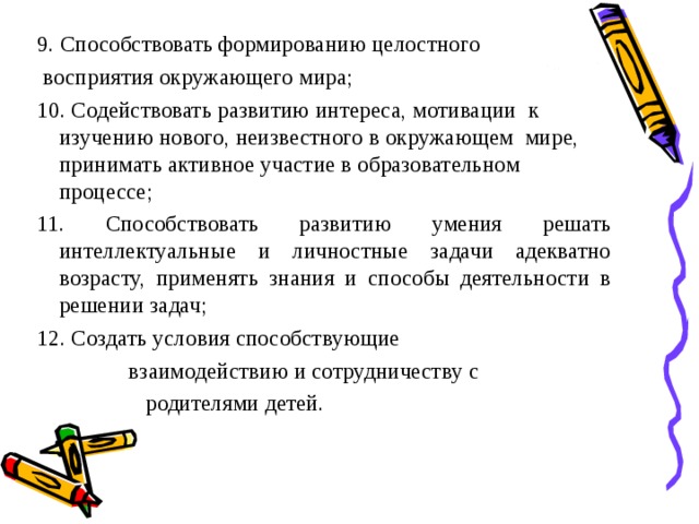 9. Способствовать формированию целостного  восприятия окружающего мира; 10. Содействовать развитию интереса, мотивации к изучению нового, неизвестного в окружающем мире, принимать активное участие в образовательном процессе; 11. Способствовать развитию умения решать интеллектуальные и личностные задачи адекватно возрасту, применять знания и способы деятельности в решении задач; 12. Создать условия способствующие  взаимодействию и сотрудничеству с  родителями детей.