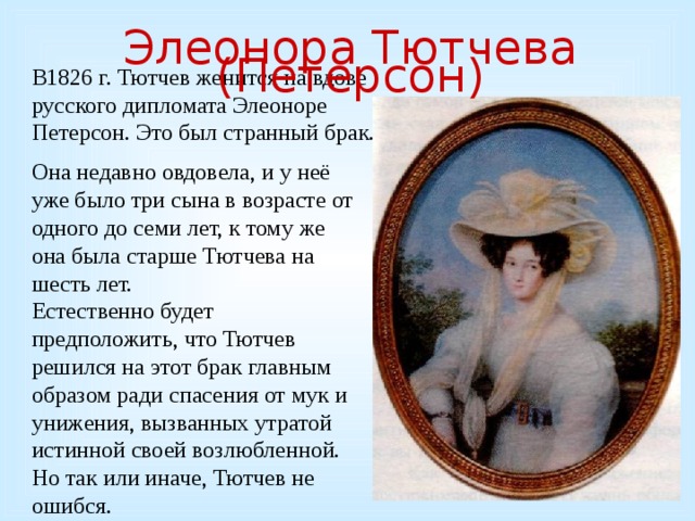 Элеонора Тютчева (Петерсон) В1826 г. Тютчев женится на вдове русского дипломата Элеоноре Петерсон. Это был странный брак. Она недавно овдовела, и у неё уже было три сына в возрасте от одного до семи лет, к тому же она была старше Тютчева на шесть лет. Естественно будет предположить, что Тютчев решился на этот брак главным образом ради спасения от мук и унижения, вызванных утратой истинной своей возлюбленной. Но так или иначе, Тютчев не ошибся.