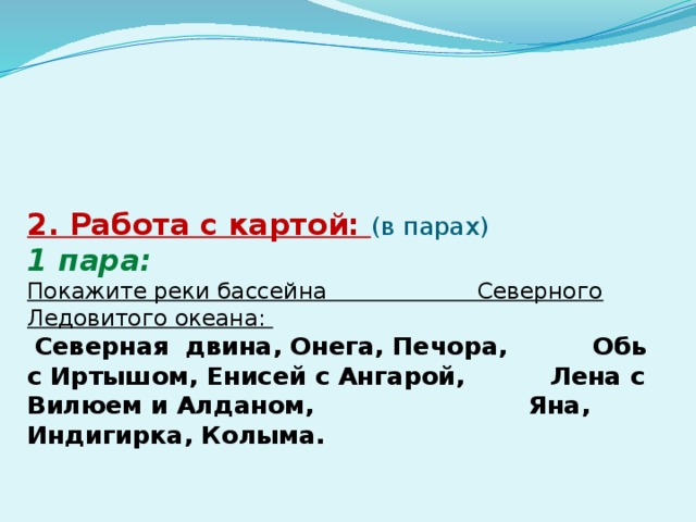 2. Работа с картой: (в парах)  1 пара:  Покажите реки бассейна Северного Ледовитого океана:   Северная двина, Онега, Печора, Обь с Иртышом, Енисей с Ангарой, Лена с Вилюем и Алданом, Яна, Индигирка, Колыма.