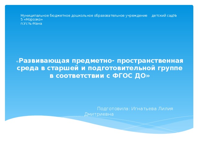 Муниципальное бюджетное дошкольное образовательное учреждение детский сад№ 5 «Морозко»  п.Усть-Мана « Развивающая предметно- пространственная среда в старшей и подготовительной группе в соответствии с ФГОС ДО»    Подготовила: Игнатьева Лилия Дмитриевна