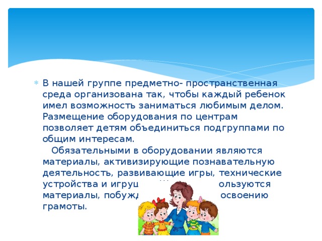 В нашей группе предметно- пространственная среда организована так, чтобы каждый ребенок имел возможность заниматься любимым делом. Размещение оборудования по центрам позволяет детям объединиться подгруппами по общим интересам.  Обязательными в оборудовании являются материалы, активизирующие познавательную деятельность, развивающие игры, технические устройства и игрушки. Широко используются материалы, побуждающие детей к освоению грамоты.