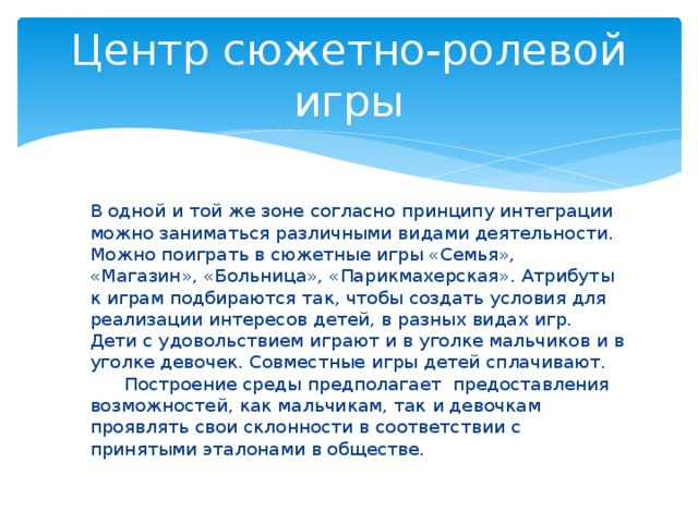 Центр сюжетно-ролевой игры  В одной и той же зоне согласно принципу интеграции можно заниматься различными видами деятельности. Можно поиграть в сюжетные игры «Семья», «Магазин», «Больница», «Парикмахерская». Атрибуты к играм подбираются так, чтобы создать условия для реализации интересов детей, в разных видах игр.  Дети с удовольствием играют и в уголке мальчиков и в уголке девочек. Совместные игры детей сплачивают.  Построение среды предполагает предоставления возможностей, как мальчикам, так и девочкам проявлять свои склонности в соответствии с принятыми эталонами в обществе.