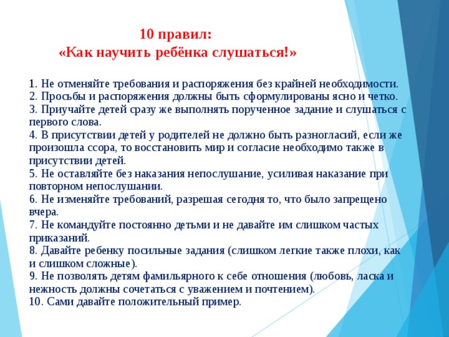 10 правил:  «Как научить ребёнка слушаться!»   1. Не отменяйте требования и распоряжения без крайней необходимости.  2. Просьбы и распоряжения должны быть сформулированы ясно и четко.  3. Приучайте детей сразу же выполнять порученное задание и слушаться с первого слова.  4. В присутствии детей у родителей не должно быть разногласий, если же произошла ссора, то восстановить мир и согласие необходимо также в присутствии детей.  5. Не оставляйте без наказания непослушание, усиливая наказание при повторном непослушании.  6. Не изменяйте требований, разрешая сегодня то, что было запрещено вчера.  7. Не командуйте постоянно детьми и не давайте им слишком частых приказаний.  8. Давайте ребенку посильные задания (слишком легкие также плохи, как и слишком сложные).  9. Не позволять детям фамильярного к себе отношения (любовь, ласка и нежность должны сочетаться с уважением и почтением).  10. Сами давайте положительный пример.