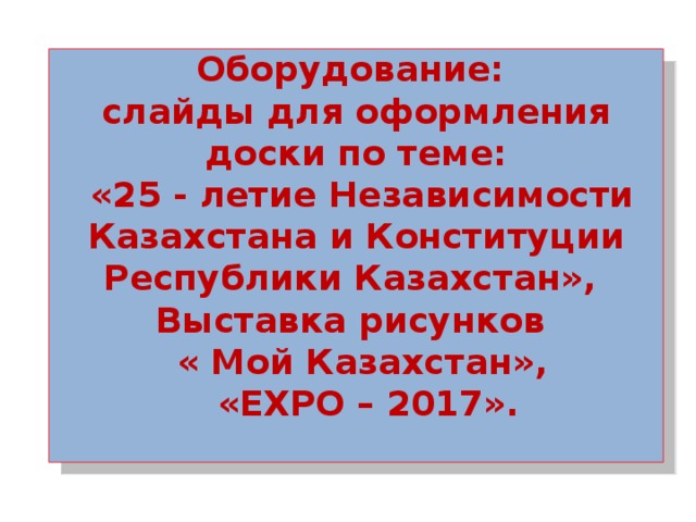 Оборудование: слайды для оформления доски по теме:  «25 - летие Независимости Казахстана и Конституции Республики Казахстан», Выставка рисунков  « Мой Казахстан»,  «EXPO – 2017».