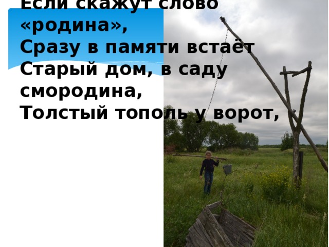 Если скажут слово «родина»,   Сразу в памяти встаёт   Старый дом, в саду смородина,   Толстый тополь у ворот,