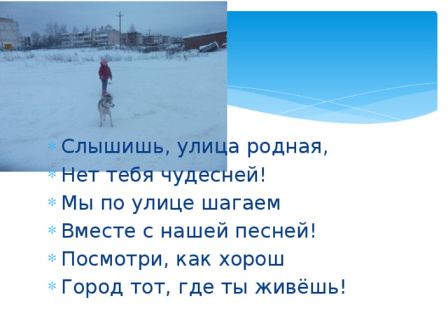 Слышишь, улица родная, Нет тебя чудесней! Мы по улице шагаем Вместе с нашей песней!  Посмотри, как хорош Город тот, где ты живёшь!