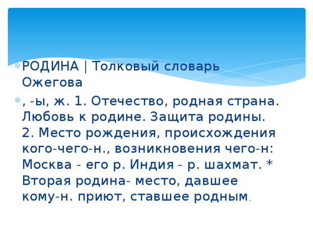 РОДИНА | Толковый словарь Ожегова , -ы, ж. 1. Отечество, родная страна. Любовь к родине. Защита родины. 2. Место рождения, происхождения кого-чего-н., возникновения чего-н: Москва - его р. Индия - р. шахмат. * Вторая родина- место, давшее кому-н. приют, ставшее родным .