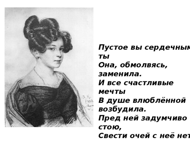 Пустое вы сердечным ты Она, обмолвясь, заменила. И все счастливые мечты В душе влюблённой возбудила. Пред ней задумчиво стою, Свести очей с неё нет силы; И говорю ей: как вы милы! И мыслю: как тебя люблю!