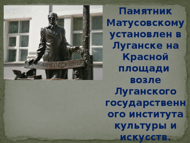 Памятник Матусовскому установлен в Луганске на Красной площади возле Луганского государственного института культуры и искусств.