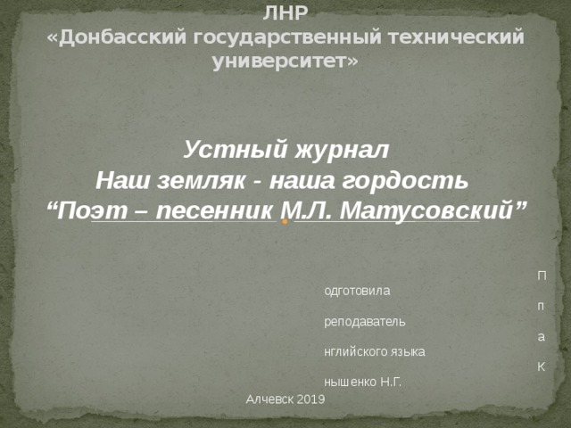 ОСП «Алчевский строительный колледж» ГОУ ВПО ЛНР  «Донбасский государственный технический университет»   Устный журнал Наш земляк - наша гордость “ Поэт – песенник М.Л. Матусовский” Подготовила преподаватель английского языка Кнышенко Н.Г. Алчевск 2019