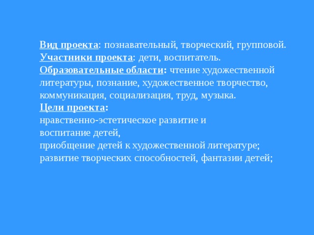 Вид проекта : познавательный, творческий, групповой. Участники проекта : дети, воспитатель. Образовательные области : чтение художественной литературы, познание, художественное творчество, коммуникация, социализация, труд, музыка. Цели проекта : нравственно-эстетическое развитие и воспитание детей, приобщение детей к художественной литературе; развитие творческих способностей, фантазии детей;