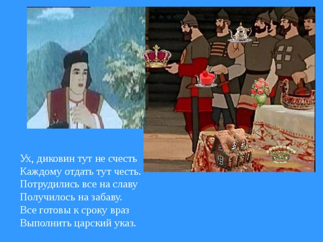 Ух, диковин тут не счесть Каждому отдать тут честь. Потрудились все на славу Получилось на забаву. Все готовы к сроку враз Выполнить царский указ.