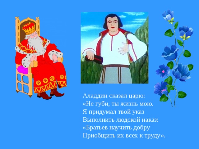 Аладдин сказал царю: «Не губи, ты жизнь мою. Я придумал твой указ Выполнить людской наказ: «Братьев научить добру Приобщить их всех к труду».