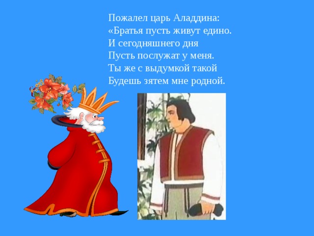 Пожалел царь Аладдина: «Братья пусть живут едино. И сегодняшнего дня Пусть послужат у меня. Ты же с выдумкой такой Будешь зятем мне родной.