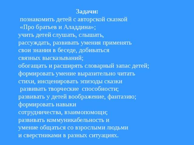 Задачи:  познакомить детей с авторской сказкой  «Про братьев и Аладдина»; учить детей слушать, слышать, рассуждать, развивать умения применять свои знания в беседе, добиваться связных высказываний; обогащать и расширять словарный запас детей; формировать умение выразительно читать стихи, инсценировать эпизоды сказки  развивать творческие способности; развивать у детей воображение, фантазию; формировать навыки сотрудничества, взаимопомощи; развивать коммуникабельность и умение общаться со взрослыми людьми и сверстниками в разных ситуациях.