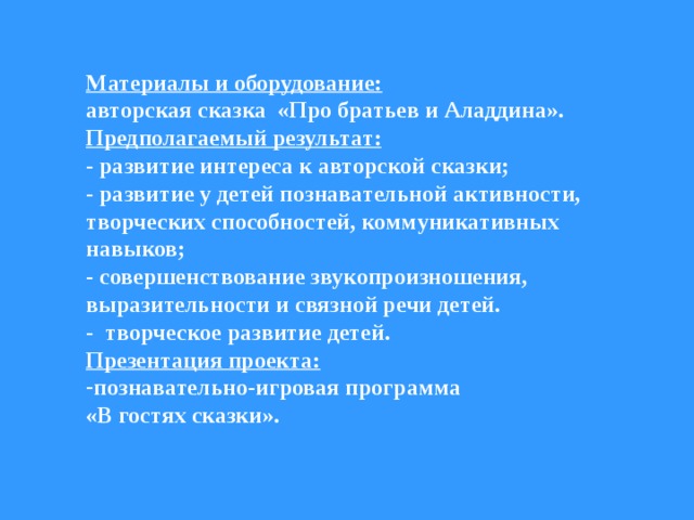 Материалы и оборудование:  авторская сказка «Про братьев и Аладдина». Предполагаемый результат:  - развитие интереса к авторской сказки; - развитие у детей познавательной активности, творческих способностей, коммуникативных навыков; - совершенствование звукопроизношения, выразительности и связной речи детей. - творческое развитие детей. Презентация проекта: познавательно-игровая программа «В гостях сказки».