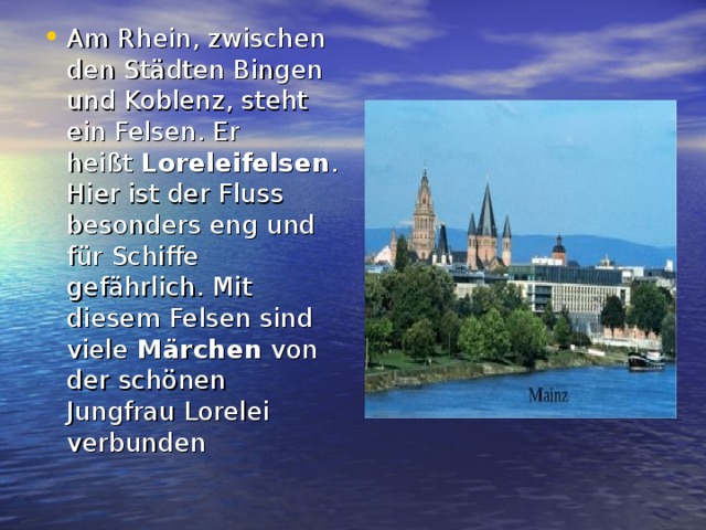 Am Rhein, zwischen den Städten Bingen und Koblenz, steht ein Felsen. Er heißt  Loreleifelsen . Hier ist der Fluss besonders eng und für Schiffe gefährlich. Mit diesem Felsen sind viele  Märchen  von der schönen Jungfrau Lorelei verbunden