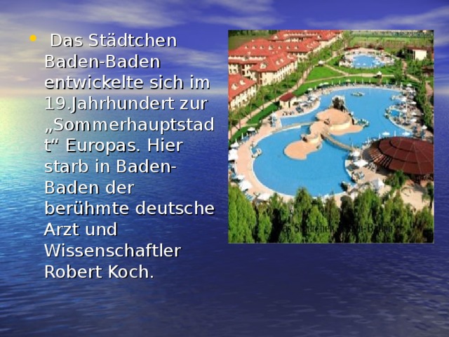   Das Städtchen Baden-Baden entwickelte sich im 19.Jahrhundert zur „Sommerhauptstadt“ Europas. Hier starb in Baden-Baden der berühmte deutsche Arzt und Wissenschaftler Robert Koch.