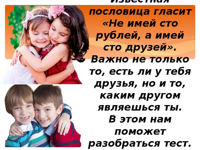 Известная пословица гласит «Не имей сто рублей, а имей сто друзей».  Важно не только то, есть ли у тебя друзья, но и то, каким другом являешься ты.  В этом нам поможет разобраться тест.