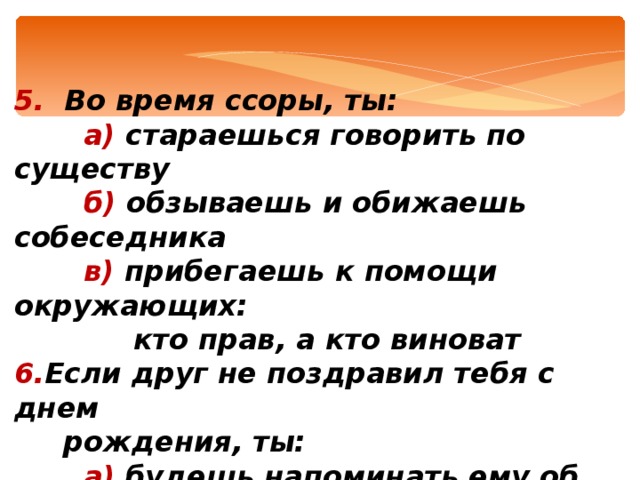 5. Во время ссоры, ты:  а) стараешься говорить по существу  б) обзываешь и обижаешь собеседника  в) прибегаешь к помощи окружающих:  кто прав, а кто виноват Если друг не поздравил тебя с днем  рождения, ты:  а) будешь напоминать ему об этом  поступке постоянно  б) не поздравишь потом его  в) простишь его забывчивость