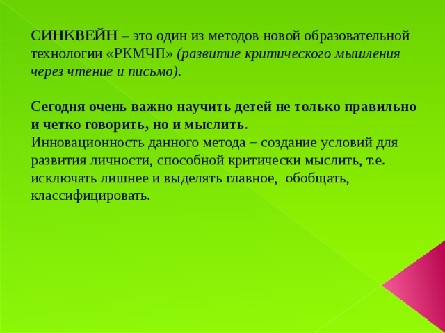 СИНКВЕЙН – это один из методов новой образовательной технологии «РКМЧП» (развитие критического мышления через чтение и письмо).  Сегодня очень важно научить детей не только правильно и четко говорить, но и мыслить . Инновационность данного метода – создание условий для развития личности, способной критически мыслить, т.е. исключать лишнее и выделять главное, обобщать, классифицировать.