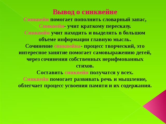 Вывод о синквейне Синквейн помогает пополнить словарный запас, Синквейн - учит краткому пересказу. Синквейн учит находить и выделять в большом объеме информации главную мысль. Сочинение синквейна - процесс творческий, это интересное занятие помогает самовыражению детей, через сочинения собственных нерифмованных стихов. Составить синквейн получатся у всех. Синквейн помогает развивать речь и мышление, облегчает процесс усвоения памяти и их содержания.