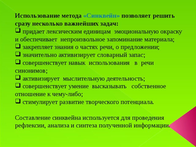 Использование метода «Синквейн» позволяет решить сразу несколько важнейших задач:  придает лексическим единицам эмоциональную окраску и обеспечивает непроизвольное запоминание материала;  закрепляет знания о частях речи, о предложении;  значительно активизирует словарный запас;  совершенствует навык использования в речи синонимов;  активизирует мыслительную деятельность;  совершенствует умение высказывать собственное отношение к чему-либо;  стимулирует развитие творческого потенциала. Составление синквейна используется для проведения рефлексии, анализа и синтеза полученной информации.