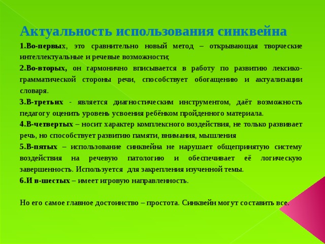 Актуальность использования синквейна Во-первы х, это сравнительно новый метод – открывающая творческие интеллектуальные и речевые возможности; Во-вторых, он гармонично вписывается в работу по развитию лексико-грамматической стороны речи, способствует обогащению и актуализации словаря. В-третьих - является диагностическим инструментом, даёт возможность педагогу оценить уровень усвоения ребёнком пройденного материала. В-четвертых – носит характер комплексного воздействия, не только развивает речь, но способствует развитию памяти, внимания, мышления В-пятых – использование синквейна не нарушает общепринятую систему воздействия на речевую патологию и обеспечивает её логическую завершенность. Используется  для закрепления изученной темы. И в-шестых – имеет игровую направленность. Но его самое главное достоинство – простота. Синквейн могут составить все.