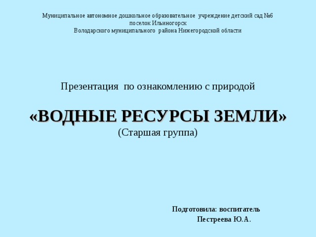 Муниципальное автономное дошкольное образовательное учреждение детский сад №6 поселок Ильиногорск Володарского муниципального района Нижегородской области Презентация по ознакомлению с природой «ВОДНЫЕ РЕСУРСЫ ЗЕМЛИ» (Старшая группа)  Подготовила: воспитатель  Пестреева Ю.А.