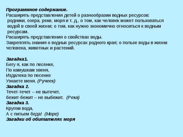 Программное содержание. Расширять представления детей о разнообразии водных ресурсов:  родники, озера, реки, моря и т. д., о том, как человек может пользоваться  водой в своей жизни; о том, как нужно экономично относиться к водным  ресурсам. Расширять представления о свойствах воды. Закреплять знания о водных ресурсах родного края; о пользе воды в жизни человека, животных и растений. Загадка1. Бегу я, как по лесенке, По камушкам звеня, Издалека по песенке Узнаете меня. (Ручеек) Загадка 2. Течет-течет – не вытечет, бежит-бежит – не выбежит. (Река) Загадка 3.  Кругом вода, А с питьем беда! (Море) Загадки об обитателях моря